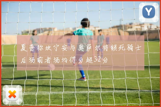 夏普称坎宁安与奥萨尔将锁死骑士后场前者场均得分超32分