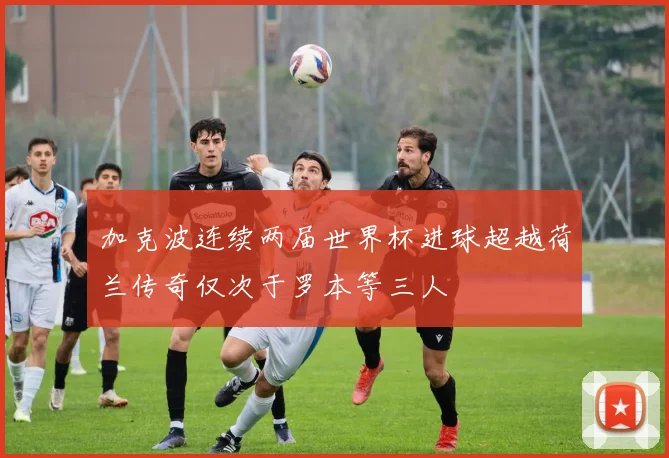 加克波连续两届世界杯进球超越荷兰传奇仅次于罗本等三人