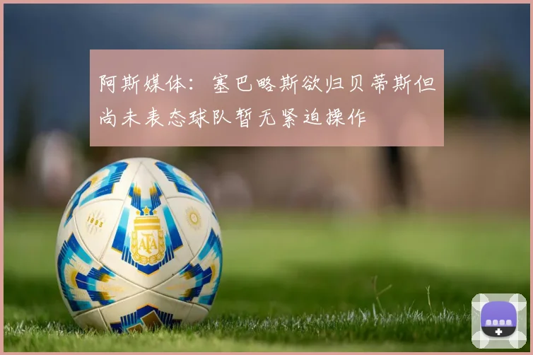 阿斯媒体：塞巴略斯欲归贝蒂斯但尚未表态球队暂无紧迫操作