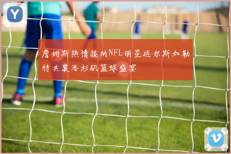 詹姆斯热情接纳NFL明星迈尔斯加勒特共襄洛杉矶篮球盛宴