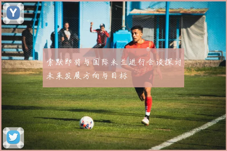 索默即将与国际米兰进行会谈探讨未来发展方向与目标