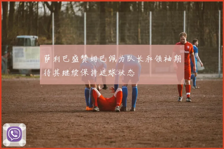 萨利巴盛赞姆巴佩为队长和领袖期待其继续保持进球状态