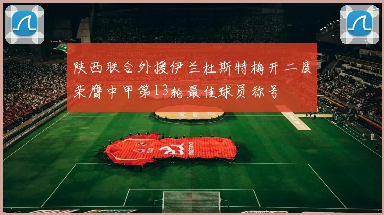 陕西联合外援伊兰杜斯特梅开二度荣膺中甲第13轮最佳球员称号