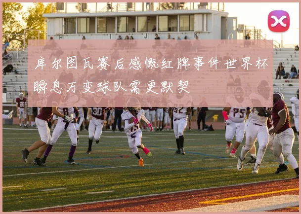 库尔图瓦赛后感慨红牌事件世界杯瞬息万变球队需更默契