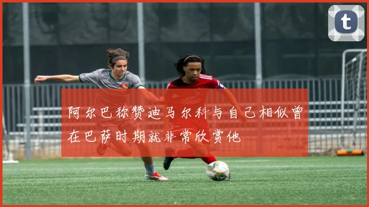 阿尔巴称赞迪马尔科与自己相似曾在巴萨时期就非常欣赏他