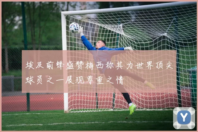 埃及前锋盛赞梅西称其为世界顶尖球员之一展现尊重之情