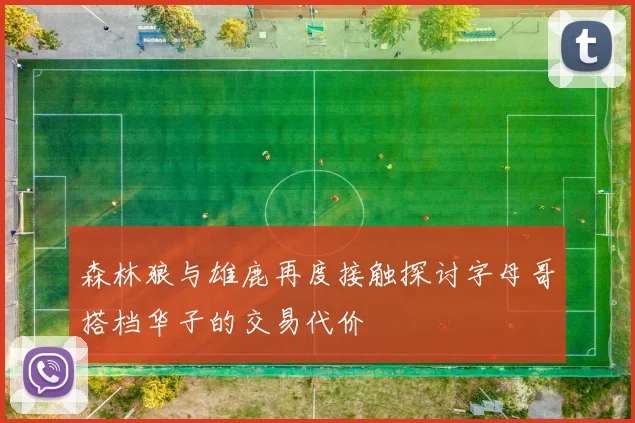 森林狼与雄鹿再度接触探讨字母哥搭档华子的交易代价