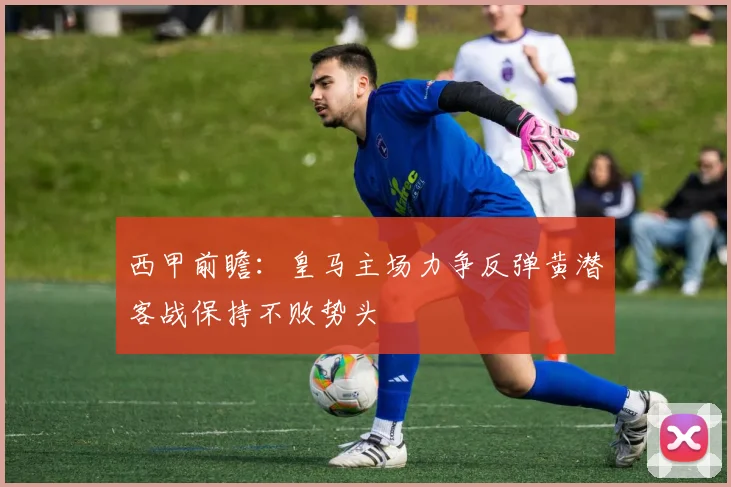 西甲前瞻：皇马主场力争反弹黄潜客战保持不败势头