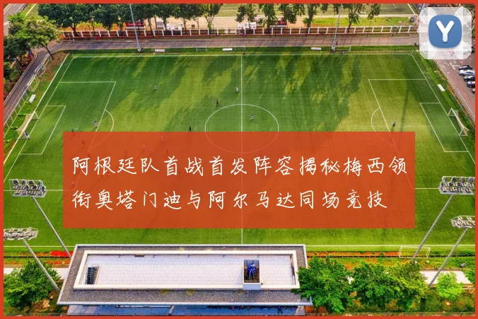阿根廷队首战首发阵容揭秘梅西领衔奥塔门迪与阿尔马达同场竞技