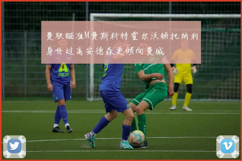 曼联瞄准M费斯科特霍尔沃顿托纳利身价过高安德森更倾向曼城