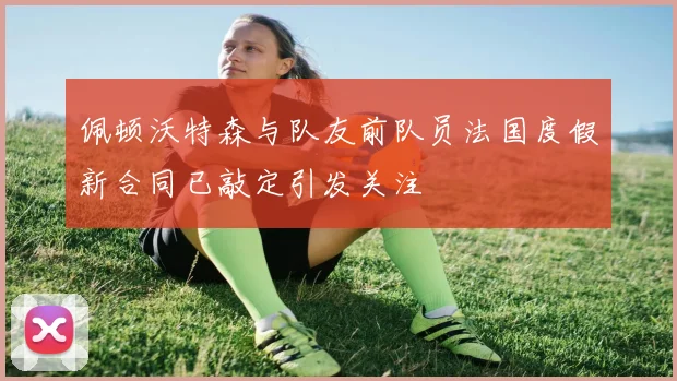 佩顿沃特森与队友前队员法国度假新合同已敲定引发关注
