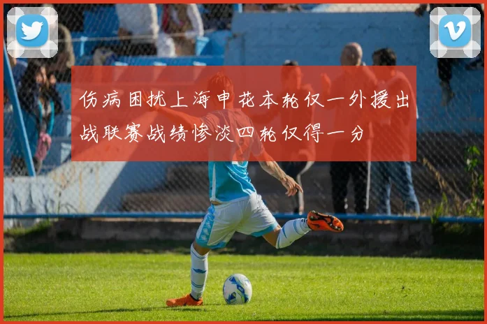 伤病困扰上海申花本轮仅一外援出战联赛战绩惨淡四轮仅得一分