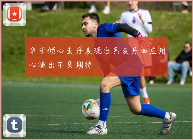 华子倾心麦丹表现出色麦丹回应用心演出不负期待