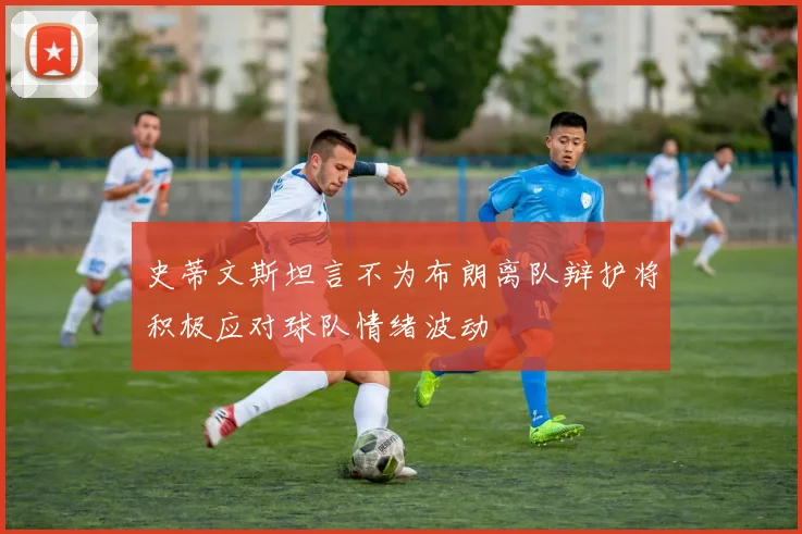 史蒂文斯坦言不为布朗离队辩护将积极应对球队情绪波动