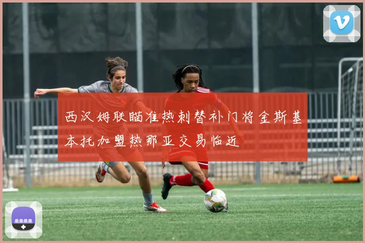 西汉姆联瞄准热刺替补门将金斯基本托加盟热那亚交易临近