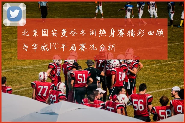 北京国安曼谷冬训热身赛精彩回顾与华城FC平局赛况分析
