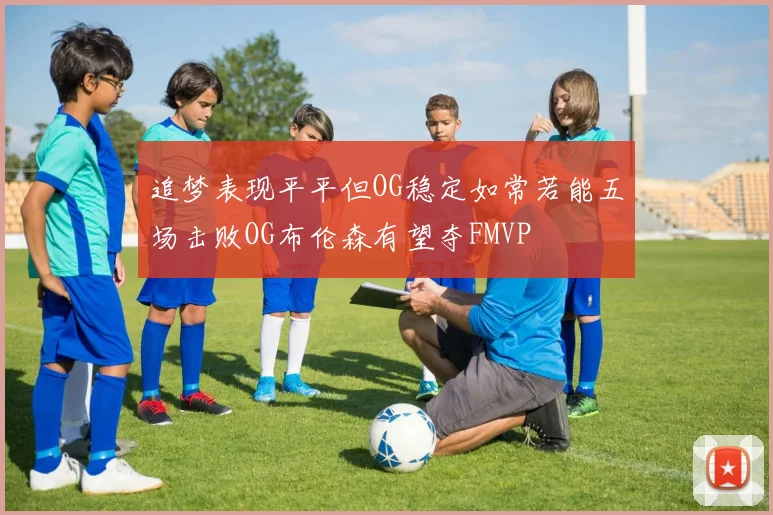 追梦表现平平但OG稳定如常若能五场击败OG布伦森有望夺FMVP