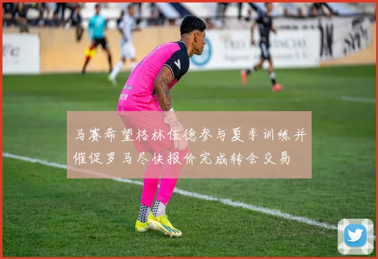 马赛希望格林伍德参与夏季训练并催促罗马尽快报价完成转会交易
