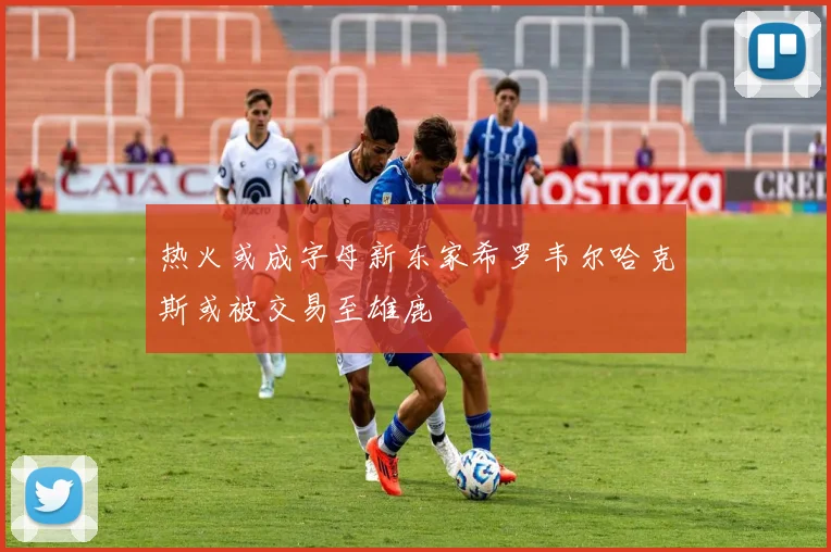 热火或成字母新东家希罗韦尔哈克斯或被交易至雄鹿