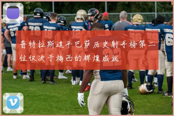 普特拉斯追平巴萨历史射手榜第二位仅次于梅西的辉煌成就