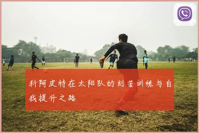 科阿皮特在太阳队的刻苦训练与自我提升之路